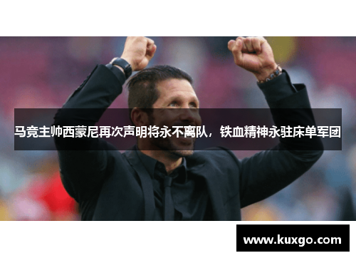 马竞主帅西蒙尼再次声明将永不离队，铁血精神永驻床单军团