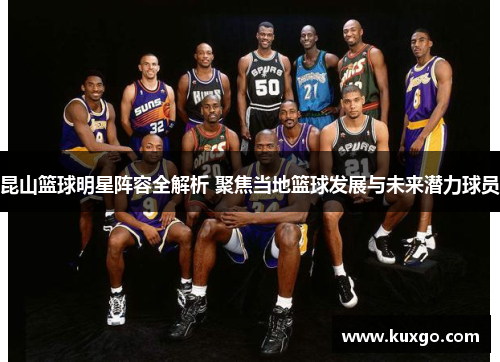 昆山篮球明星阵容全解析 聚焦当地篮球发展与未来潜力球员