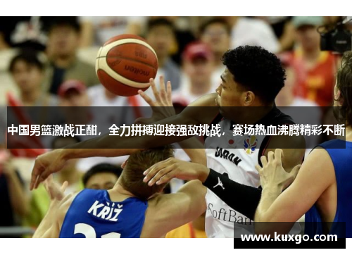 中国男篮激战正酣，全力拼搏迎接强敌挑战，赛场热血沸腾精彩不断