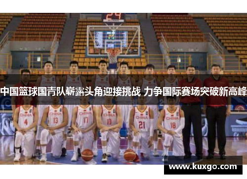 中国篮球国青队崭露头角迎接挑战 力争国际赛场突破新高峰